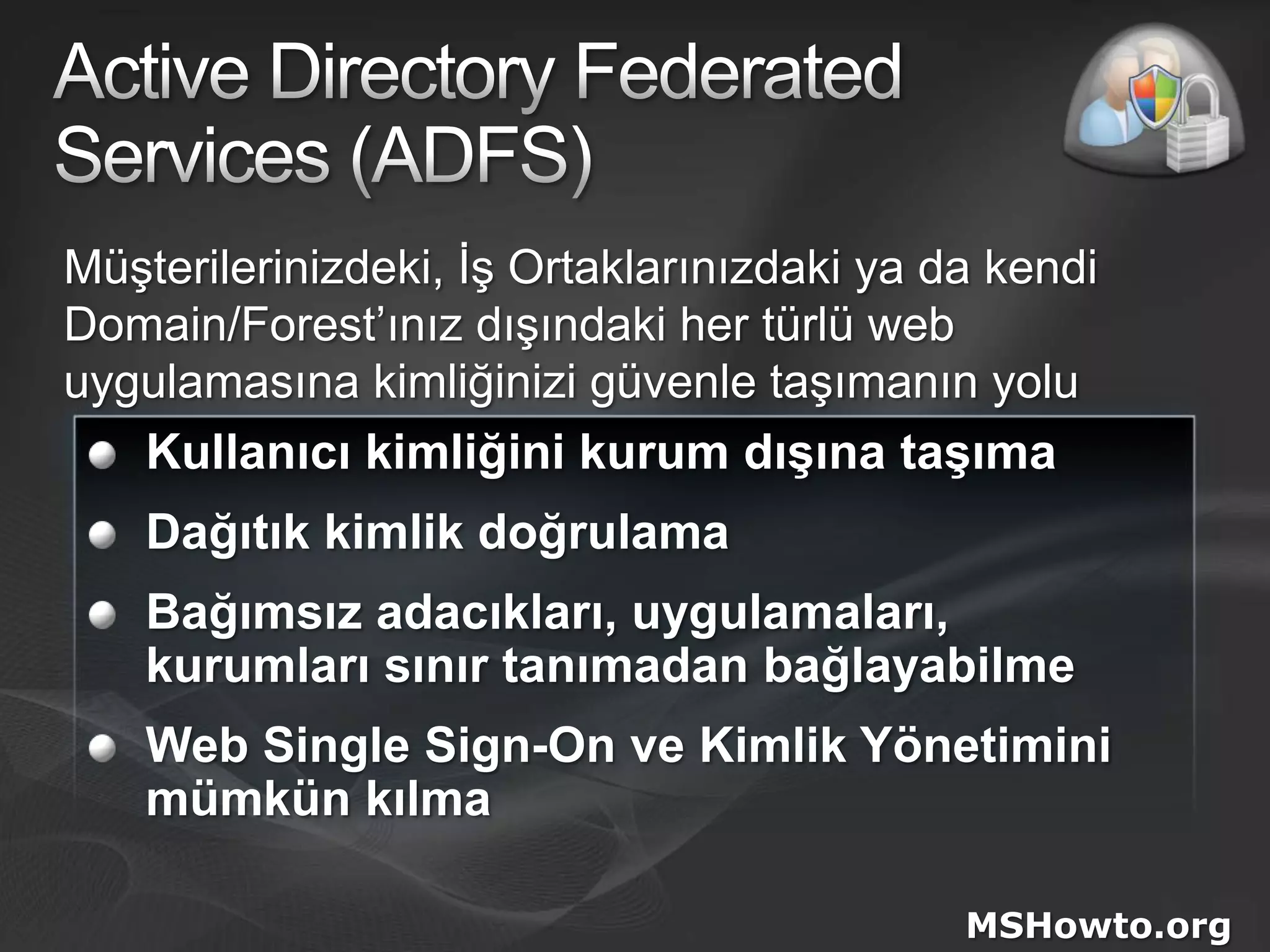 Active Directory FederatedServices (ADFS)Müşterilerinizdeki, İş Ortaklarınızdaki ya da kendi Domain/Forest’ınız dışındaki her türlü web uygulamasına kimliğinizi güvenle taşımanın yoluKullanıcı kimliğini kurum dışına taşımaDağıtık kimlik doğrulamaBağımsız adacıkları, uygulamaları, kurumları sınır tanımadan bağlayabilmeWeb Single Sign-On ve Kimlik Yönetimini mümkün kılmaMSHowto.org