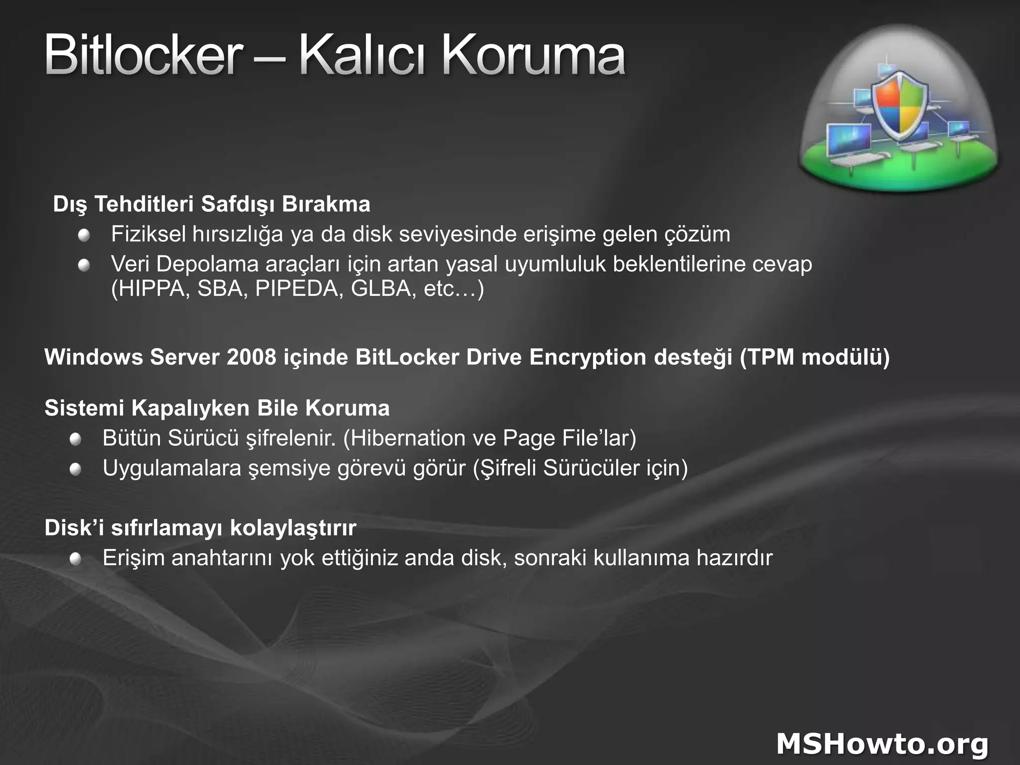 Bitlocker – Kalıcı KorumaDış Tehditleri Safdışı BırakmaFiziksel hırsızlığa ya da disk seviyesinde erişime gelen çözümVeri Depolama araçları için artan yasal uyumluluk beklentilerine cevap(HIPPA, SBA, PIPEDA, GLBA, etc…)Windows Server 2008 içinde BitLockerDrive Encryption desteği(TPM modülü)Sistemi Kapalıyken Bile KorumaBütün Sürücü şifrelenir. (Hibernation ve Page File’lar)Uygulamalara şemsiye görevü görür (Şifreli Sürücüler için)Disk’i sıfırlamayı kolaylaştırırErişim anahtarını yok ettiğiniz anda disk, sonraki kullanıma hazırdırMSHowto.org