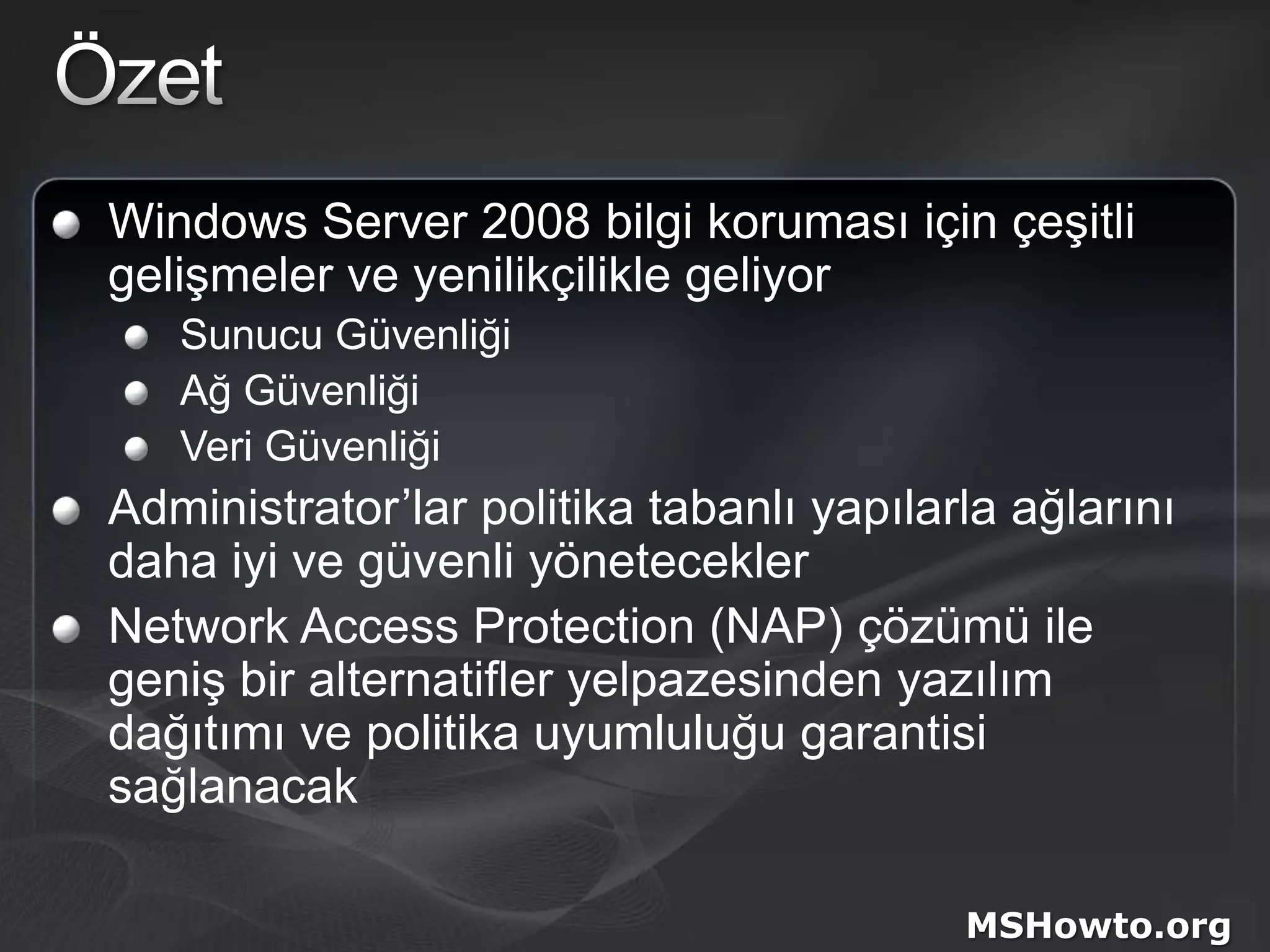 ÖzetWindows Server 2008 bilgi koruması için çeşitli gelişmeler ve yenilikçilikle geliyorSunucu GüvenliğiAğ GüvenliğiVeri GüvenliğiAdministrator’lar politika tabanlı yapılarla ağlarını daha iyi ve güvenli yöneteceklerNetwork Access Protection (NAP) çözümü ile geniş bir alternatifler yelpazesinden yazılım dağıtımı ve politika uyumluluğu garantisi sağlanacakMSHowto.org