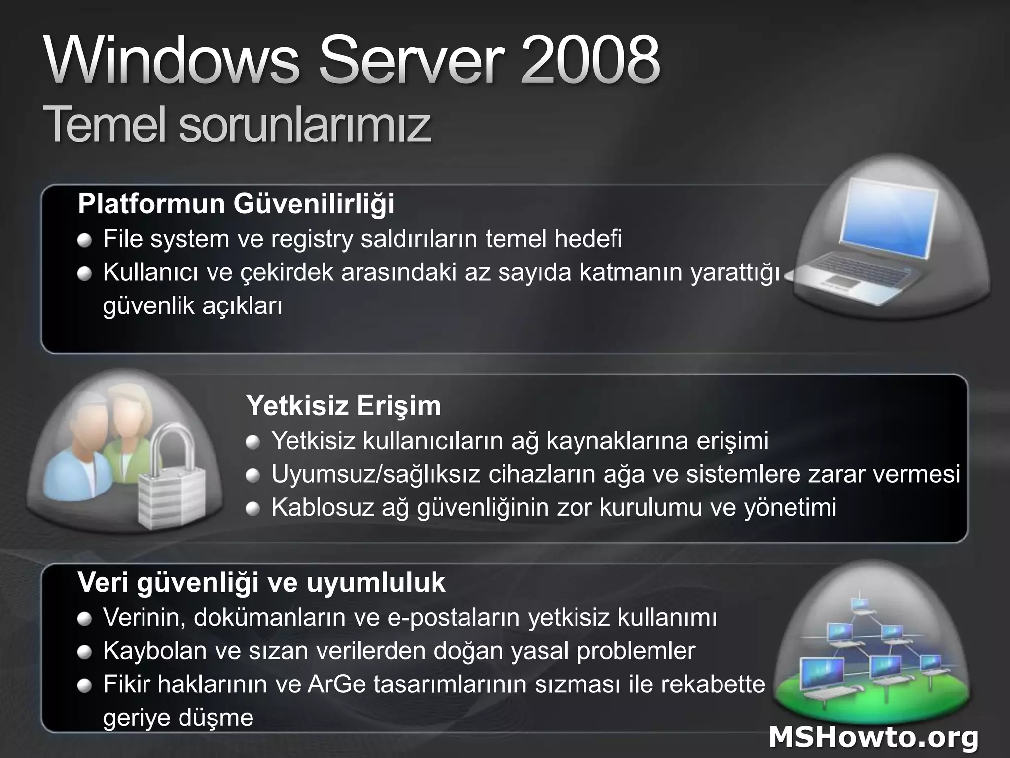 Windows Server 2008Temel sorunlarımızPlatformun GüvenilirliğiFile system veregistry saldırıların temel hedefiKullanıcı ve çekirdek arasındaki az sayıda katmanın yarattığı 	güvenlik açıklarıYetkisiz ErişimYetkisiz kullanıcıların ağ kaynaklarına erişimiUyumsuz/sağlıksız cihazların ağa ve sistemlere zarar vermesiKablosuz ağ güvenliğinin zor kurulumu ve yönetimiVeri güvenliği ve uyumlulukVerinin, dokümanların ve e-postaların yetkisiz kullanımıKaybolan ve sızan verilerden doğan yasal problemlerFikir haklarının ve ArGe tasarımlarının sızması ile rekabette 	geriye düşmeMSHowto.org
