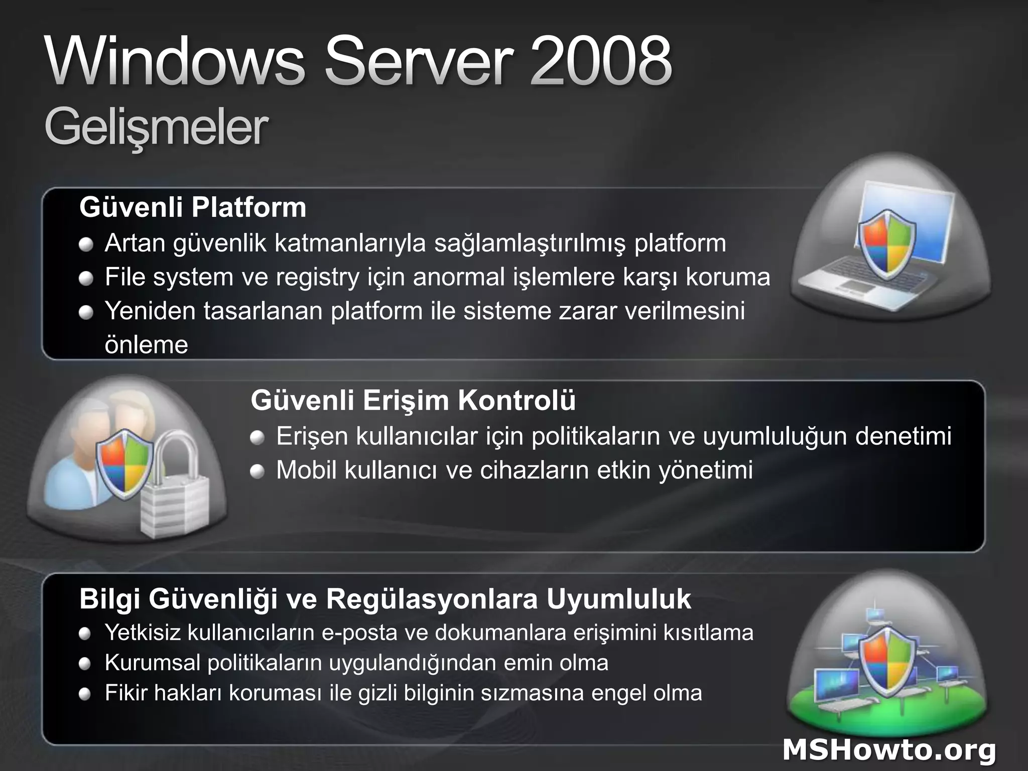 Windows Server 2008GelişmelerGüvenli PlatformArtan güvenlik katmanlarıyla sağlamlaştırılmış platformFile system ve registry için anormal işlemlere karşı korumaYeniden tasarlanan platform ile sisteme zarar verilmesini 	önlemeGüvenli Erişim KontrolüErişen kullanıcılar için politikaların ve uyumluluğun denetimi Mobil kullanıcı ve cihazların etkin yönetimiBilgi Güvenliği ve Regülasyonlara UyumlulukYetkisiz kullanıcıların e-posta ve dokumanlara erişimini kısıtlamaKurumsal politikaların uygulandığından emin olmaFikir hakları koruması ile gizli bilginin sızmasına engel olmaMSHowto.org