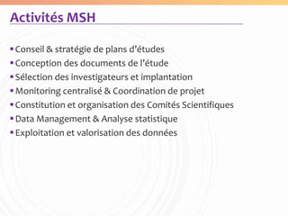 Activités MSH

 Conseil & stratégie de plans d’études
 Conception des documents de l’étude
 Sélection des investigateurs et implantation
 Monitoring centralisé & Coordination de projet
 Constitution et organisation des Comités Scientifiques
 Data Management & Analyse statistique
 Exploitation et valorisation des données
 