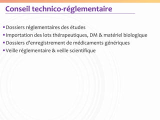 Conseil technico-réglementaire

 Dossiers réglementaires des études
 Importation des lots thérapeutiques, DM & matériel biologique
 Dossiers d’enregistrement de médicaments génériques
 Veille réglementaire & veille scientifique
 