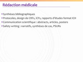 Rédaction médicale

 Synthèses bibliographiques
 Protocoles, design de CRFs, ICFs, rapports d’études format ICH
 Communication scientifique : abstracts, articles, posters
 Safety writing : narratifs, synthèses de cas, PSURs
 