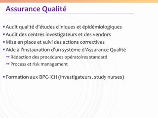 Assurance Qualité

 Audit qualité d’études cliniques et épidémiologiques
 Audit des centres investigateurs et des vendors
 Mise en place et suivi des actions correctives
 Aide à l’instauration d’un système d’Assurance Qualité
 Rédaction des procédures opératoires standard
 Process et risk management

 Formation aux BPC-ICH (investigateurs, study nurses)
 