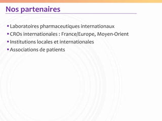 Nos partenaires

 Laboratoires pharmaceutiques internationaux
 CROs internationales : France/Europe, Moyen-Orient
 Institutions locales et internationales
 Associations de patients
 