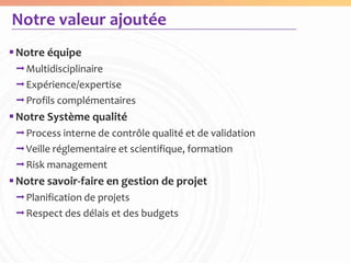 Notre valeur ajoutée
 Notre équipe
 Multidisciplinaire
 Expérience/expertise
 Profils complémentaires
 Notre Système qualité
 Process interne de contrôle qualité et de validation
 Veille réglementaire et scientifique, formation
 Risk management
 Notre savoir-faire en gestion de projet
 Planification de projets
 Respect des délais et des budgets
 