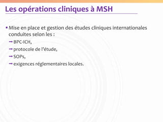 Les opérations cliniques à MSH

 Mise en place et gestion des études cliniques internationales
  conduites selon les :
 BPC-ICH,
 protocole de l’étude,
 SOPs,
 exigences réglementaires locales.
 