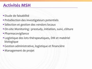 Activités MSH

 Etude de faisabilité
 Présélection des investigateurs potentiels
 Sélection et gestion des vendors locaux
 On-site Monitoring : prestudy, initiation, suivi, clôture
 Pharmacovigilance
 Logistique des lots thérapeutiques, DM et matériel
  biologique
 Gestion administrative, logistique et financière
 Management de projet
 