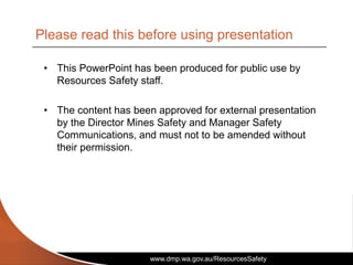 www.dmp.wa.gov.au/ResourcesSafety
• This PowerPoint has been produced for public use by
Resources Safety staff.
• The content has been approved for external presentation
by the Director Mines Safety and Manager Safety
Communications, and must not to be amended without
their permission.
Please read this before using presentation
 