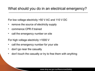 www.dmp.wa.gov.au/ResourcesSafety
What should you do in an electrical emergency?
For low voltage electricity >50 V AC and 110 V DC
• remove the source of electricity supply
• commence CPR if trained
• call the emergency number on site
For high voltage electricity >1000 V
• call the emergency number for your site
• don’t go near the casualty
• don’t touch the casualty or try to free them with anything
 