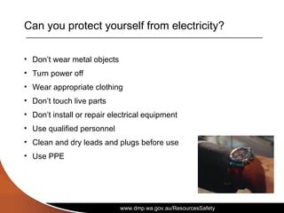 www.dmp.wa.gov.au/ResourcesSafety
Can you protect yourself from electricity?
• Don’t wear metal objects
• Turn power off
• Wear appropriate clothing
• Don’t touch live parts
• Don’t install or repair electrical equipment
• Use qualified personnel
• Clean and dry leads and plugs before use
• Use PPE
 