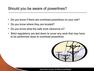 www.dmp.wa.gov.au/ResourcesSafety
Should you be aware of powerlines?
• Do you know if there are overhead powerlines on your site?
• Do you know where they are located?
• Do you know what the safe work clearance is?
• Strict regulations are laid down to cover any work that may have
to be performed close to overhead powerlines
 