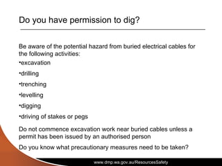 www.dmp.wa.gov.au/ResourcesSafety
Do you have permission to dig?
Be aware of the potential hazard from buried electrical cables for
the following activities:
•excavation
•drilling
•trenching
•levelling
•digging
•driving of stakes or pegs
Do not commence excavation work near buried cables unless a
permit has been issued by an authorised person
Do you know what precautionary measures need to be taken?
 