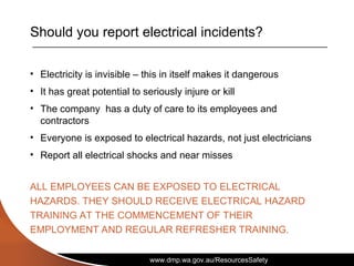 www.dmp.wa.gov.au/ResourcesSafety
Should you report electrical incidents?
• Electricity is invisible – this in itself makes it dangerous
• It has great potential to seriously injure or kill
• The company has a duty of care to its employees and
contractors
• Everyone is exposed to electrical hazards, not just electricians
• Report all electrical shocks and near misses
ALL EMPLOYEES CAN BE EXPOSED TO ELECTRICAL
HAZARDS. THEY SHOULD RECEIVE ELECTRICAL HAZARD
TRAINING AT THE COMMENCEMENT OF THEIR
EMPLOYMENT AND REGULAR REFRESHER TRAINING.
 