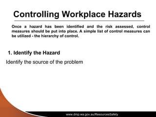 www.dmp.wa.gov.au/ResourcesSafety
Controlling Workplace Hazards
Once a hazard has been identified and the risk assessed, control
measures should be put into place. A simple list of control measures can
be utilized - the hierarchy of control.
1. Identify the Hazard
Identify the source of the problem
 