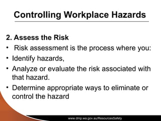 www.dmp.wa.gov.au/ResourcesSafety
Controlling Workplace Hazards
2. Assess the Risk
• Risk assessment is the process where you:
• Identify hazards,
• Analyze or evaluate the risk associated with
that hazard.
• Determine appropriate ways to eliminate or
control the hazard
 