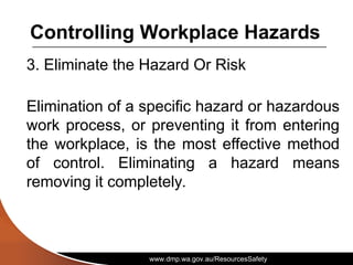 www.dmp.wa.gov.au/ResourcesSafety
Controlling Workplace Hazards
3. Eliminate the Hazard Or Risk
Elimination of a specific hazard or hazardous
work process, or preventing it from entering
the workplace, is the most effective method
of control. Eliminating a hazard means
removing it completely.
 