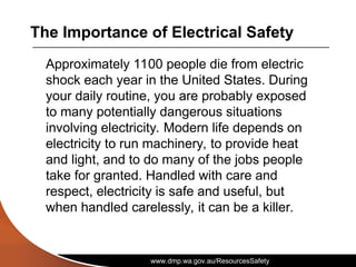 www.dmp.wa.gov.au/ResourcesSafety
The Importance of Electrical Safety
Approximately 1100 people die from electric
shock each year in the United States. During
your daily routine, you are probably exposed
to many potentially dangerous situations
involving electricity. Modern life depends on
electricity to run machinery, to provide heat
and light, and to do many of the jobs people
take for granted. Handled with care and
respect, electricity is safe and useful, but
when handled carelessly, it can be a killer.
 