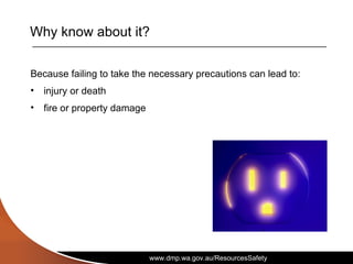 www.dmp.wa.gov.au/ResourcesSafety
Why know about it?
Because failing to take the necessary precautions can lead to:
• injury or death
• fire or property damage
 
