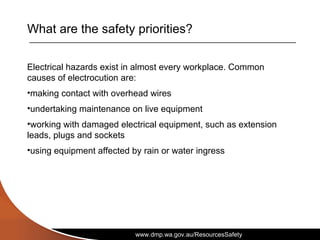 www.dmp.wa.gov.au/ResourcesSafety
What are the safety priorities?
Electrical hazards exist in almost every workplace. Common
causes of electrocution are:
•making contact with overhead wires
•undertaking maintenance on live equipment
•working with damaged electrical equipment, such as extension
leads, plugs and sockets
•using equipment affected by rain or water ingress
 