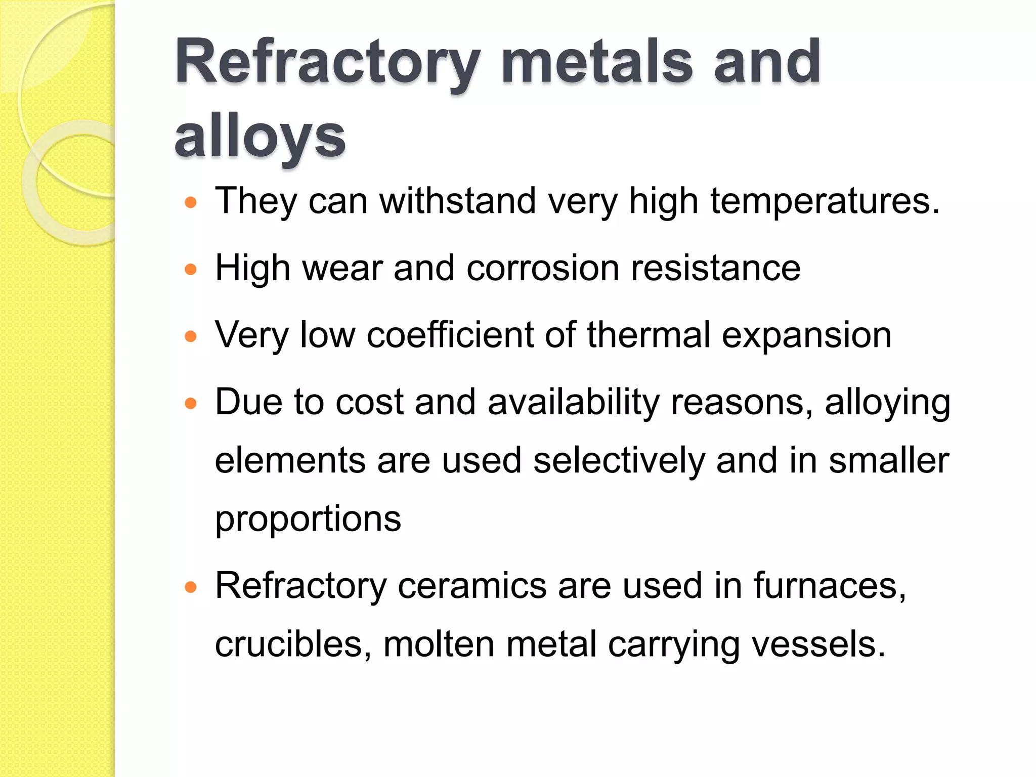 Refractory metals and
alloys
 They can withstand very high temperatures.
 High wear and corrosion resistance
 Very low coefficient of thermal expansion
 Due to cost and availability reasons, alloying
elements are used selectively and in smaller
proportions
 Refractory ceramics are used in furnaces,
crucibles, molten metal carrying vessels.
 