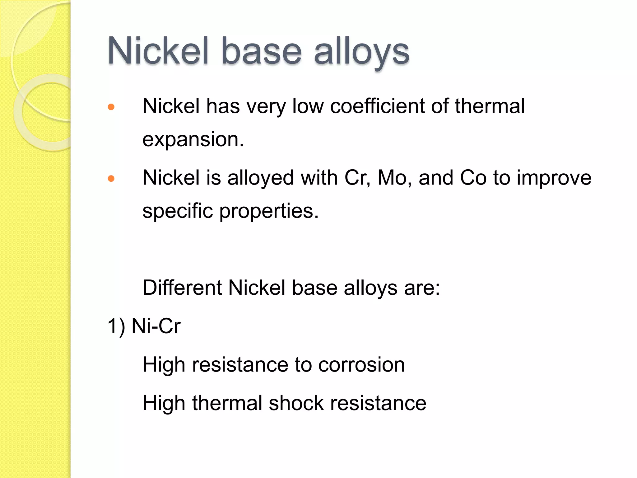 Nickel base alloys
 Nickel has very low coefficient of thermal
expansion.
 Nickel is alloyed with Cr, Mo, and Co to improve
specific properties.
Different Nickel base alloys are:
1) Ni-Cr
High resistance to corrosion
High thermal shock resistance
 