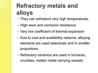 Refractory metals and
alloys
 They can withstand very high temperatures.
 High wear and corrosion resistance
 Very low coefficient of thermal expansion
 Due to cost and availability reasons, alloying
elements are used selectively and in smaller
proportions
 Refractory ceramics are used in furnaces,
crucibles, molten metal carrying vessels.
 