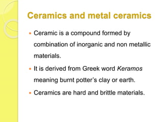 Ceramics and metal ceramics
 Ceramic is a compound formed by
combination of inorganic and non metallic
materials.
 It is derived from Greek word Keramos
meaning burnt potter’s clay or earth.
 Ceramics are hard and brittle materials.
 