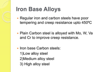 Iron Base Alloys
 Regular iron and carbon steels have poor
tempering and creep resistance upto 450⁰C
 Plain Carbon steel is alloyed with Mo, W, Va
and Cr to improve creep resistance.
 Iron base Carbon steels:
1)Low alloy steel
2)Medium alloy steel
3) High alloy steel
 