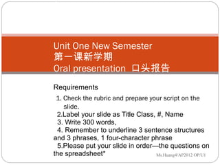 Unit One New Semester  第一课新学期 Oral presentation  口头报告  Requirements   1. Check the rubric and prepare your script on the    slide.    2. Label your slide as Title Class, #, Name   3. Write 300 words,    4. Remember to underline 3 sentence structures and 3 phrases, 1 four-character phrase   5.Please put your slide in order—the questions on the spreadsheet*   Ms.Huang4/AP2012 OP/U1 