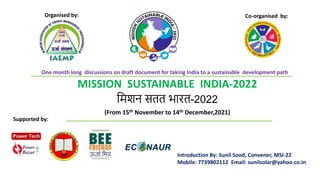 MISSION SUSTAINABLE INDIA-2022
मिशन सतत भारत-2022
(From 15th November to 14th December,2021)
Introduction By: Sunil Sood, Convener, MSI-22
Mobile: 7739802112 Email: sunilsolar@yahoo.co.in
Supported by:
Organised by: Co-organised by:
One month long discussions on draft document for taking India to a sustainable development path
 