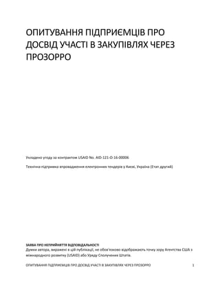 ОПИТУВАННЯ ПІДПРИЄМЦІВ ПРО ДОСВІД УЧАСТІ В ЗАКУПІВЛЯХ ЧЕРЕЗ ПРОЗОРРО 1
ОПИТУВАННЯ ПІДПРИЄМЦІВ ПРО
ДОСВІД УЧАСТІ В ЗАКУПІВЛЯХ ЧЕРЕЗ
ПРОЗОРРО
Укладено угоду за контрактом USAID No. AID-121-O-16-00006
Технічна підтримка впровадження електронних тендерів у Києві, Україна (Етап другий)
ЗАЯВА ПРО НЕПРИЙНЯТТЯ ВІДПОВІДАЛЬНОСТІ
Думки автора, виражені в цій публікації, не обов'язково відображають точку зору Агентства США з
міжнародного розвитку (USAID) або Уряду Сполучених Штатів.
 