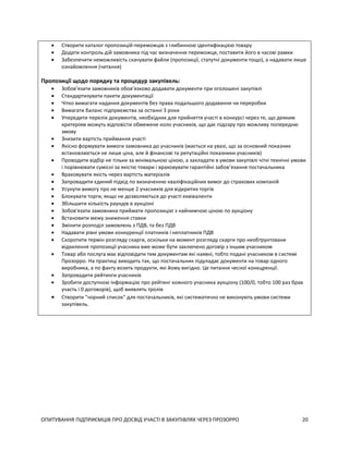 ОПИТУВАННЯ ПІДПРИЄМЦІВ ПРО ДОСВІД УЧАСТІ В ЗАКУПІВЛЯХ ЧЕРЕЗ ПРОЗОРРО 20
 Створити каталог пропозицій-переможців з глибинною ідентифікацією товару
 Додати контроль дій замовника під час визначення переможця, поставити його в часові рамки
 Забезпечити неможливість скачувати файли (пропозиції, статутні документи тощо), а надавати лише
ознайомлення (читання)
Пропозиції щодо порядку та процедур закупівель:
 Зобов’язати замовників обов’язково додавати документи при оголошені закупівлі
 Стандартизувати пакети документації
 Чітко вимагати надання документів без права подальшого додавання чи переробки
 Вимагати баланс підприємства за останні 3 роки
 Упередити перелік документів, необхідних для прийняття участі в конкурсі через те, що деяким
критеріям можуть відповісти обмежене коло учасників, що дає підозру про можливу попередню
змову
 Знизити вартість приймання участі
 Якісно формувати вимоги замовника до учасників (мається на увазі, що за основний показник
встановлюється не лише ціна, але й фінансові та репутаційні показники учасників)
 Проводити відбір не тільки за мінімальною ціною, а закладати в умови закупівлі чіткі технічні умови
і порівнювати сумісні за якістю товари і враховувати гарантійні забов’язання постачальника
 Враховувати якість через вартість матеріалів
 Запровадити єдиний підхід по визначенню кваліфікаційних вимог до страхових компаній
 Усунути вимогу про не менше 2 учасників для відкритих торгів
 Блокувати торги, якщо не дозволяються до участі еквіваленти
 Збільшити кількість раундів в аукціоні
 Зобов'язати замовника приймати пропозицію з найнижчою ціною по аукціону
 Встановити межу зниження ставки
 Змінити розподіл замовлень з ПДВ, та без ПДВ
 Надавати рівні умови конкуренції платників і неплатників ПДВ
 Скоротити термін розгляду скарги, оскільки на момент розгляду скарги про необґрунтоване
відхилення пропозиції учасника вже може бути заключено договір з іншим учасником
 Товар або послуга має відповідати тим документам які наявні, тобто подані учасником в системі
Прозорро. На практиці виходить так, що постачальник підуладає документи на товар одного
виробника, а по факту возить продукти, які йому вигідно. Це питання чесної конкцренції.
 Запровадити рейтинги учасників
 Зробити доступною інформацію про рейтинг кожного учасника аукціону (100/0, тобто 100 раз брав
участь і 0 договорів), щоб виявлять тролів
 Створити "чорний список" для постачальників, які систематично не виконують умови системи
закупівель.
 