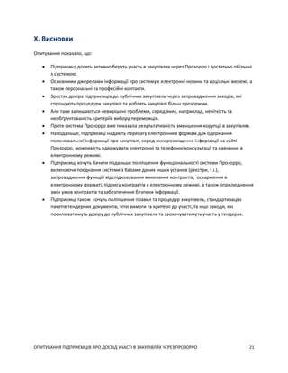 ОПИТУВАННЯ ПІДПРИЄМЦІВ ПРО ДОСВІД УЧАСТІ В ЗАКУПІВЛЯХ ЧЕРЕЗ ПРОЗОРРО 21
X. Висновки
Опитування показало, що:
 Підприємці досить активно беруть участь в закупівлях через Прозорро і достатньо обізнані
з системою.
 Основними джерелами інформації про систему є електронні новини та соціальні мережі, а
також персональні та професійні контакти.
 Зростає довіра підприємців до публічних закупівель через запровадження заходів, які
спрощують процедури закупівлі та роблять закупівлі більш прозорими.
 Але таки залишаються невирішені проблеми, серед яких, наприклад, нечіткість та
необґрунтованість критеріїв вибору переможців.
 Проте система Прозорро вже показала результативність зменшення корупції в закупівлях.
 Наподальше, підприємці надають перевагу електронним формам для одержання
пояснювальної інформації про закупівлі, серед яких розміщення інформації на сайті
Прозорро, можливість одержувати електронні та телефонні консультації та навчання в
електронному режимі.
 Підприємці хочуть бачити подальше поліпшення функціональності системи Прозорро,
включаючи поєднання системи з базами даних інших установ (реєстри, т.і.),
запровадження функцій відслідковування виконання контрактів, оскарження в
електронному форматі, підпису контрактів в електронному режимі, а також оприлюднення
змін умов контрактів та забезпечення безпеки інформації.
 Підприємці також хочуть поліпшення правил та процедур закупівель, стандартизацію
пакетів тендерних документів, чіткі вимоги та критерії до участі, та інші заходи, які
посилюватимуть довіру до публічних закупівель та заохочуватимуть участь у тендерах.
 