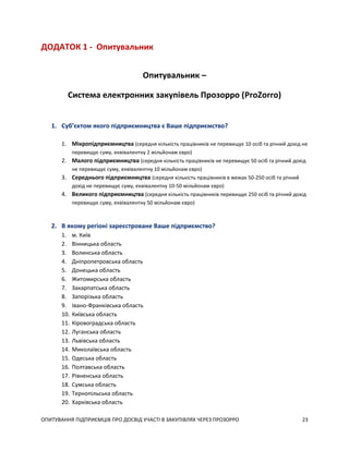ОПИТУВАННЯ ПІДПРИЄМЦІВ ПРО ДОСВІД УЧАСТІ В ЗАКУПІВЛЯХ ЧЕРЕЗ ПРОЗОРРО 23
ДОДАТОК 1 - Опитувальник
Опитувальник –
Система електронних закупівель Прозорро (ProZorro)
1. Суб’єктом якого підприємництва є Ваше підприємство?
1. Мікропідприємництва (середня кількість працівників не перевищує 10 осіб та річний дохід не
перевищує суму, еквівалентну 2 мільйонам євро)
2. Малого підприємництва (середня кількість працівників не перевищує 50 осіб та річний дохід
не перевищує суму, еквівалентну 10 мільйонам євро)
3. Середнього підприємництва (середня кількість працівників в межах 50-250 осіб та річний
дохід не перевищує суму, еквівалентну 10-50 мільйонам євро)
4. Великого підприємництва (середня кількість працівників перевищує 250 осіб та річний дохід
перевищує суму, еквівалентну 50 мільйонам євро)
2. В якому регіоні зареєстроване Ваше підприємство?
1. м. Київ
2. Вінницька область
3. Волинська область
4. Дніпропетровська область
5. Донецька область
6. Житомирська область
7. Закарпатська область
8. Запорізька область
9. Івано-Франківська область
10. Київська область
11. Кіровоградська область
12. Луганська область
13. Львівська область
14. Миколаївська область
15. Одеська область
16. Полтавська область
17. Рівненська область
18. Сумська область
19. Тернопільська область
20. Харківська область
 
