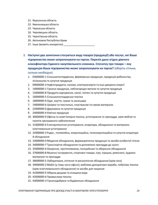 ОПИТУВАННЯ ПІДПРИЄМЦІВ ПРО ДОСВІД УЧАСТІ В ЗАКУПІВЛЯХ ЧЕРЕЗ ПРОЗОРРО 24
21. Херсонська область
22. Хмельницька область
23. Черкаська область
24. Чернівецька область
25. Чернігівська область
26. Автономна Республіка Крим
27. Інше (вкажіть конкретно) ______________________
3. Наступні два запитання стосуються виду товарів (продукції) або послуг, які Ваше
підприємство може запропонувати на торгах. Перелік дано згідно діючого
класифікатора Єдиного закупівельного словника. Спочатку про товари – яку
продукцію Ваше підприємство може запропонувати на торгах? (оберіть стільки,
скільки необхідно)
1. 03000000-1 Сільськогосподарська, фермерська продукція, продукція рибальства,
лісівництва та супутня продукція
2. 09000000-3 Нафтопродукти, паливо, електроенергія та інші джерела енергії
3. 14000000-1 Гірнича продукція, неблагородні метали та супутня продукція
4. 15000000-8 Продукти харчування, напої, тютюн та супутня продукція
5. 16000000-5 Сільськогосподарська техніка
6. 18000000-9 Одяг, взуття, сумки та аксесуари
7. 19000000-6 Шкіряні та текстильні, пластмасові та гумові матеріали
8. 22000000-0 Друкована та супутня продукція
9. 24000000-4 Хімічна продукція
10. 30000000-9 Офісна та комп’ютерна техніка, устаткування та приладдя, крім меблів та
пакетів програмного забезпечення
11. 31000000-6 Електротехнічне устаткування, апаратура, обладнання та матеріали;
освітлювальне устаткування
12. 32000000-3 Радіо-, телевізійна, комунікаційна, телекомунікаційна та супутня апаратура
й обладнання
13. 33000000-0 Медичне обладнання, фармацевтична продукція та засоби особистої гігієни
14. 34000000-7 Транспортне обладнання та допоміжне приладдя до нього
15. 35000000-4 Охоронне, протипожежне, поліцейське та оборонне обладнання
16. 37000000-8 Музичні інструменти, спортивні товари, ігри, іграшки, ремісничі, художні
матеріали та приладдя
17. 38000000-5 Лабораторне, оптичне та високоточне обладнання (крім лінз)
18. 39000000-2 Меблі (у тому числі офісні), меблево-декоративні вироби, побутова техніка
(крім освітлювального обладнання) та засоби для чищення
19. 41000000-9 Зібрана дощова та очищена вода
20. 42000000-6 Промислова техніка
21. 43000000-3 Гірничодобувне та будівельне обладнання
 