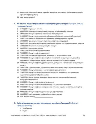 ОПИТУВАННЯ ПІДПРИЄМЦІВ ПРО ДОСВІД УЧАСТІ В ЗАКУПІВЛЯХ ЧЕРЕЗ ПРОЗОРРО 25
22. 44000000-0 Конструкції та конструкційні матеріали; допоміжна будівельна продукція
(крім електроапаратури)
23. Інше (вкажіть назву)_____________________
4. Які послуги Ваше підприємство може запропонувати на торгах? (оберіть стільки,
скільки необхідно)
1. 45000000-7 Будівельні роботи
2. 48000000-8 Пакети програмного забезпечення та інформаційні системи
3. 50000000-5 Послуги з ремонту і технічного обслуговування
4. 51000000-9 Послуги зі встановлення обладнання (крім програмного забезпечення)
5. 55000000-0 Готельні, ресторанні послуги та послуги з роздрібної торгівлі
6. 60000000-8 Транспортні послуги (крім транспортування відходів)
7. 63000000-9 Додаткові та допоміжні транспортні послуги; послуги туристичних агентств
8. 64000000-6 Поштові та телекомунікаційні послуги
9. 65000000-3 Комунальні послуги
10. 66000000-0 Фінансові та страхові послуги
11. 70000000-1 Послуги у сфері нерухомості
12. 71000000-8 Архітектурні, будівельні, інженерні та інспекційні послуги
13. 72000000-5 Послуги у сфері інформаційних технологій: консультування, розробка
програмного забезпечення, послуги мережі Інтернет і послуги з підтримки
14. 73000000-2 Послуги у сфері НДДКР (наукових досліджень ) та пов’язані консультаційні
послуги
15. 75000000-6 Адміністративні, оборонні послуги та послуги у сфері соціального захисту
16. 76000000-3 Послуги, пов’язані з нафтогазовою промисловістю
17. 77000000-0 Послуги у сфері сільського господарства, лісівництва, рослинництва,
водного господарства та бджільництва
18. 79000000-4 Ділові послуги: юридичні, маркетингові, консультаційні, кадрові,
поліграфічні та охоронні
19. 80000000-4 Послуги у сфері освіти та навчання
20. 85000000-9 Послуги у сфері охорони здоров’я та соціальної допомоги
21. 90000000-7 Послуги у сферах поводження зі стічними водами та сміттям, санітарії та
охорони довкілля
22. 92000000-1 Послуги у сфері відпочинку, культури та спорту
23. 98000000-3 Інші громадські, соціальні та особисті послуги
24. Інше (вкажіть назву)_____________________
5. Як Ви дізналися про систему електронних закупівель Прозорро? (оберіть 3
найбільш важливі)
1. Телебачення
2. Радіо
 