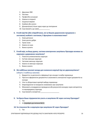 ОПИТУВАННЯ ПІДПРИЄМЦІВ ПРО ДОСВІД УЧАСТІ В ЗАКУПІВЛЯХ ЧЕРЕЗ ПРОЗОРРО 26
3. Друковані ЗМІ
4. Листівки
5. Професійна асоціація
6. Новини в інтернеті
7. Соціальні мережі
8. Знайомі або колеги
9. Дізнався(лася) тільки зараз через це опитування
10. Інше (вкажіть що саме)_____________
6. В якій мірі Ви (або співробітники, які за Вашим дорученням працювали з
системою) знайомі з системою, її фунціями та можливостями?
1. Знаю детально
2. Знаю досить добре
3. Трохи знаю
4. Зовсім не знаю
5. Важко оцінити
7. В якій мірі, на Вашу думку, система електронних закупівель Прозорро впливає на
корупцію в державних закупівлях?
1. Повністю унеможливлює корупцію
2. Суттєво зменшує корупцію
3. Частково зменшує корупцію
4. Зовсім не зменшує корупцію
5. Важко сказати
8. Які найбільш важливі заходи для зниження корупції під час держзакупівель?
(оберіть 3 найбільш важливі)
1. Відкритість та доступність інформації про конкурс та вибір переможця
2. Простота оформлення документів та можливість електронної подачі документів на
конкурс
3. Чіткі та обгрунтовані критерії вибору переможця
4. Оприлюднення та покарання зловживань при закупівлях
5. Можливість оскардження проведення або результатів конкурсу через авторитетну
та неупереджену структуру
6. Інше (вкажіть конкретно) ______________________
9. Чи брало Ваше підприємство участь в закупівлях НЕ через систему Прозорро?
1. Так
2. Ні (перейдіть до питання №11)
10. Чи стикалися Ви з корупцією при закупівлях НЕ через Прозорро?
1. Так
 