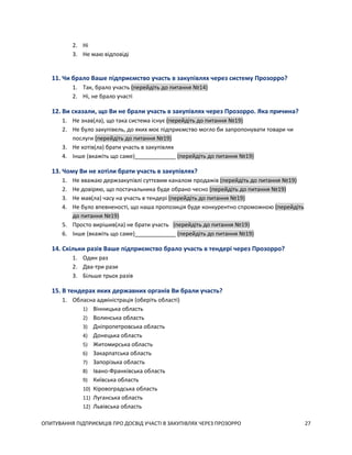 ОПИТУВАННЯ ПІДПРИЄМЦІВ ПРО ДОСВІД УЧАСТІ В ЗАКУПІВЛЯХ ЧЕРЕЗ ПРОЗОРРО 27
2. Ні
3. Не маю відповіді
11. Чи брало Ваше підприємство участь в закупівлях через систему Прозорро?
1. Так, брало участь (перейдіть до питання №14)
2. Ні, не брало участі
12. Ви сказали, що Ви не брали участь в закупівлях через Прозорро. Яка причина?
1. Не знав(ла), що така система існує (перейдіть до питання №19)
2. Не було закупівель, до яких моє підприємство могло би запропонувати товари чи
послуги (перейдіть до питання №19)
3. Не хотів(ла) брати участь в закупівлях
4. Інше (вкажіть що саме)_____________ (перейдіть до питання №19)
13. Чому Ви не хотіли брати участь в закупівлях?
1. Не вважаю держзакупівлі суттєвим каналом продажів (перейдіть до питання №19)
2. Не довіряю, що постачальника буде обрано чесно (перейдіть до питання №19)
3. Не мав(ла) часу на участь в тендері (перейдіть до питання №19)
4. Не було впевненості, що наша пропозиція буде конкурентно спроможною (перейдіть
до питання №19)
5. Просто вирішив(ла) не брати участь (перейдіть до питання №19)
6. Інше (вкажіть що саме)_____________ (перейдіть до питання №19)
14. Скільки разів Ваше підприємство брало участь в тендері через Прозорро?
1. Один раз
2. Два-три рази
3. Більше трьох разів
15. В тендерах яких державних органів Ви брали участь?
1. Обласна адміністрація (оберіть області)
1) Вінницька область
2) Волинська область
3) Дніпропетровська область
4) Донецька область
5) Житомирська область
6) Закарпатська область
7) Запорізька область
8) Івано-Франківська область
9) Київська область
10) Кіровоградська область
11) Луганська область
12) Львівська область
 