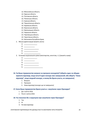 ОПИТУВАННЯ ПІДПРИЄМЦІВ ПРО ДОСВІД УЧАСТІ В ЗАКУПІВЛЯХ ЧЕРЕЗ ПРОЗОРРО 28
13) Миколаївська область
14) Одеська область
15) Полтавська область
16) Рівненська область
17) Сумська область
18) Тернопільська область
19) Харківська область
20) Херсонська область
21) Хмельницька область
22) Черкаська область
23) Чернівецька область
24) Чернігівська область
25) Автономна Республіка Крим
2. Міська адміністрація (вкажіть місто)
1) ________________
2) _____________
3) __________________
4) _________________
5) ____________________
3. Установа національного рівня (міністерство, агентство, т.і.) (вкажіть назву)
1) ________________
2) _____________
3) __________________
4) __________________
5) _______________________
16. Чи Ваше підприємство виграло чи програло конкурс(и)? (оберіть один чи обидва
варіанти відповіді, якщо хоча б один конкурс вже завершений; або оберіть "Нема
відповіді", якщо жодний конкурс, в якому Ви брали участь, не завершено)
1. Виграло
2. Програло
3. Нема відповіді (конкурс ще не завершено)
17. Коли Ваше підприємство брало участь в закупівлях через Прозорро?
1. До 1 квітня 2016
2. Після 1 квітня 2016
18. Чи стикалися Ви з корупцією при закупівлях через Прозорро?
1. Так
2. Ні
3. Не маю відповіді
 