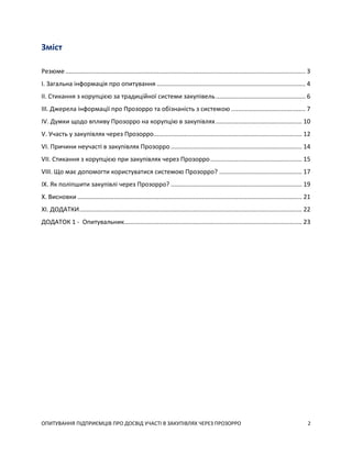 ОПИТУВАННЯ ПІДПРИЄМЦІВ ПРО ДОСВІД УЧАСТІ В ЗАКУПІВЛЯХ ЧЕРЕЗ ПРОЗОРРО 2
Зміст
Резюме ........................................................................................................................................... 3
I. Загальна інформація про опитування ...................................................................................... 4
II. Стикання з корупцією за традиційної системи закупівель.................................................... 6
III. Джерела інформації про Прозорро та обізнаність з системою ........................................... 7
IV. Думки щодо впливу Прозорро на корупцію в закупівлях.................................................. 10
V. Участь у закупівлях через Прозорро...................................................................................... 12
VI. Причини неучасті в закупівлях Прозорро ............................................................................ 14
VII. Стикання з корупцією при закупівлях через Прозорро..................................................... 15
VIII. Що має допомогти користуватися системою Прозорро? ................................................ 17
IX. Як поліпшити закупівлі через Прозорро? ............................................................................ 19
X. Висновки .................................................................................................................................. 21
XI. ДОДАТКИ................................................................................................................................. 22
ДОДАТОК 1 - Опитувальник....................................................................................................... 23
 