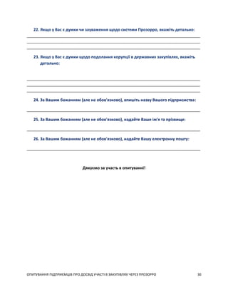 ОПИТУВАННЯ ПІДПРИЄМЦІВ ПРО ДОСВІД УЧАСТІ В ЗАКУПІВЛЯХ ЧЕРЕЗ ПРОЗОРРО 30
22. Якщо у Вас є думки чи зауваження щодо системи Прозорро, вкажіть детально:
_____________________________________________________________________________________
_____________________________________________________________________________________
_____________________________________________________________________________________
23. Якщо у Вас є думки щодо подолання корупції в державних закупівлях, вкажіть
детально:
_____________________________________________________________________________________
_____________________________________________________________________________________
_____________________________________________________________________________________
24. За Вашим бажанням (але не обов'язково), впишіть назву Вашого підприємства:
_____________________________________________________________________________________
25. За Вашим бажанням (але не обов'язково), надайте Ваше ім'я та прізвище:
_____________________________________________________________________________________
26. За Вашим бажанням (але не обов'язково), надайте Вашу електронну пошту:
_____________________________________________________________________________________
Дякуємо за участь в опитуванні!
 