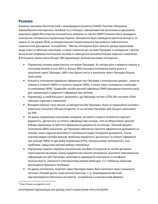 ОПИТУВАННЯ ПІДПРИЄМЦІВ ПРО ДОСВІД УЧАСТІ В ЗАКУПІВЛЯХ ЧЕРЕЗ ПРОЗОРРО 3
Резюме
В рамках програми Агентства США з міжнародного розвитку (USAID) Технічна підтримка
впровадження електронних тендерів та у співпраці з Департаментом регулювання державних
закупівель (ДДЗ) Міністерства економічного розвитку та торгівлі (МЕРТ) України було проведено
електронне опитуванння підприємців України. Опитування було проведено протягом місяця (з 11
травня по 10 червня 2016) за використанням спеціалізованого програмного забезпечення
соціологічних досліджень SurveyGizmo. 1
Метою опитування було вивчити досвід підприємців
щодо участі в публічних закупівлях, а також ставлення до системи Прозорро та очікування з метою
визначення напрямків поліпшення системи та зменшення можливостей для корупції в закупівлях.
В опитуванні взяли участь більше 300 підприємців. Ключові висновки опитування:
 Підприємці активно користуються системою Прозорро. За півтора роки з моменту запуску в
пілотному режимі в січні 2015 р. більше 80% учасників опитування взяли участь в
закупівлях через Прозорро. 64% з них брали участь в закупівлях через Прозорро більше
трьох разів.
 Більшість опитуваних одержали інформацію про Прозорро з електронних джерел , таких як
новини в інтернеті (60%) та соціальні мережі (29%), а також через спілкування з колегами
та знайомими (40%). Традиційні засоби масової інформації (ЗМІ) відігравали незначну роль
для підприємців в одержанні інформації про систему.
 Підприємці, в своїй більшості, вважаюсть, що Прозорро суттєво (27%) або частково (53%)
зменшує корупцію в закупівлях.
 Випадків корупції стало менше за використанням Прозорро. Якщо за традиційної системи з
корупцією стикалися 54% респондентів, то за системи Прозорро цей процент зменшився
до 29%.
 На думку підприємців ключовими заходами, які мають сприяти зниженню корупції є
відкритість, доступність та чіткість інформації про конкурс, чіткі та обґрунтовані критерії
вибору переможця та простота оформлення документів на конкурс. Значний процент
опитуваних (80%) зазначили, що Прозорро забезпечує простоту оформлення документів на
конкурс через надання можливості електронної подачі тендерних документів. Також
значною мірою система вирішує проблему відкритості, доступності та чіткості інформації
про конкурс (68%) та про вибір переможця (57%). Невирішеними залишаються інші
проблеми, серед яких критерії вибору переможця.
 Підприємці надають перевагу електронним засобам спілкування як засоба допомоги
користування системою. Серед пріоритетних каналів спілкування зазначено пояснювальну
інформацію на сайті Прозорро, можливість одержувати електронні та телефонні
консультації та навчання в електронному режимі (вебінари, т.і.). Найменш корисним
респонденти вважають посібники.
 На думку опитуваних, закупівлі через Прозорро мають бути поліпшені через поєднання
системи з базами даних інших установ (реєстри, т.і.), запровадження функцій
відслідковування виконання контрактів, оскарження в електронному форматі,
1
https://www.surveygizmo.com/
 