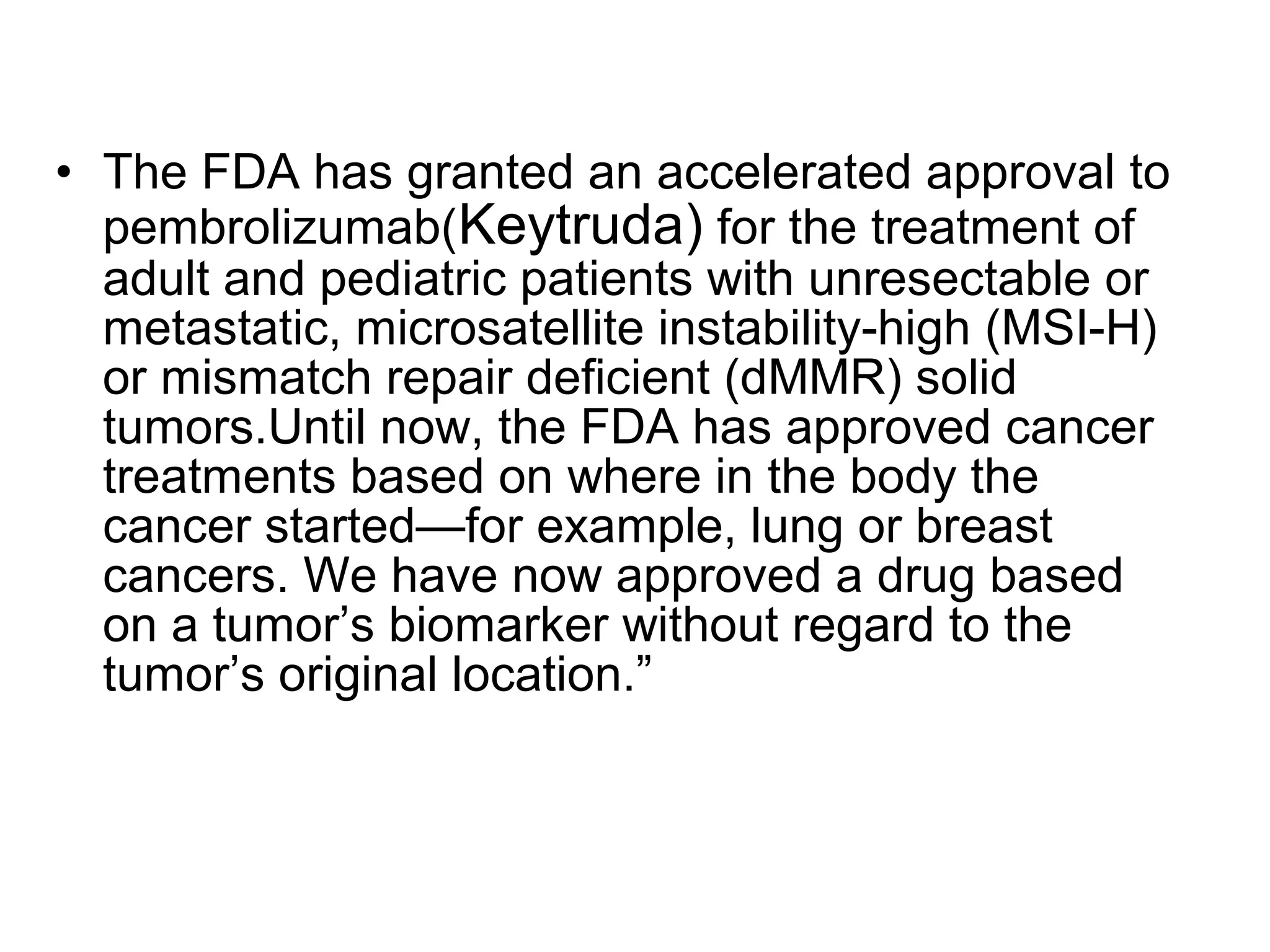 • The FDA has granted an accelerated approval to
pembrolizumab(Keytruda) for the treatment of
adult and pediatric patients with unresectable or
metastatic, microsatellite instability-high (MSI-H)
or mismatch repair deficient (dMMR) solid
tumors.Until now, the FDA has approved cancer
treatments based on where in the body the
cancer started—for example, lung or breast
cancers. We have now approved a drug based
on a tumor’s biomarker without regard to the
tumor’s original location.”