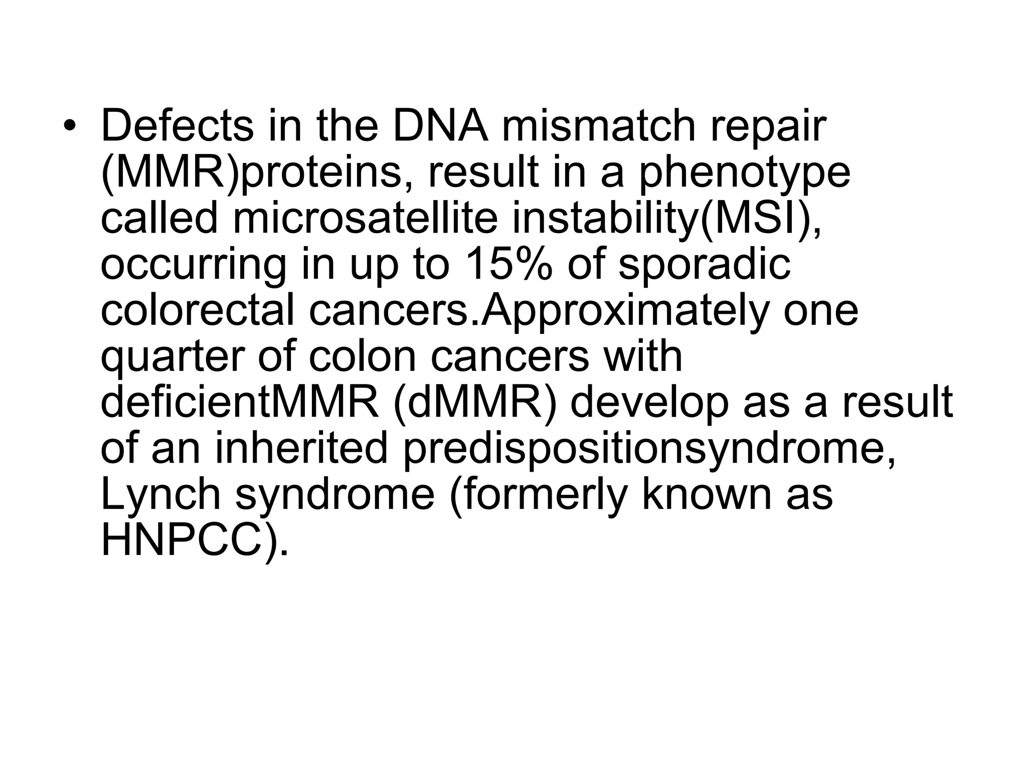 • Defects in the DNA mismatch repair
(MMR)proteins, result in a phenotype
called microsatellite instability(MSI),
occurring in up to 15% of sporadic
colorectal cancers.Approximately one
quarter of colon cancers with
deficientMMR (dMMR) develop as a result
of an inherited predispositionsyndrome,
Lynch syndrome (formerly known as
HNPCC).