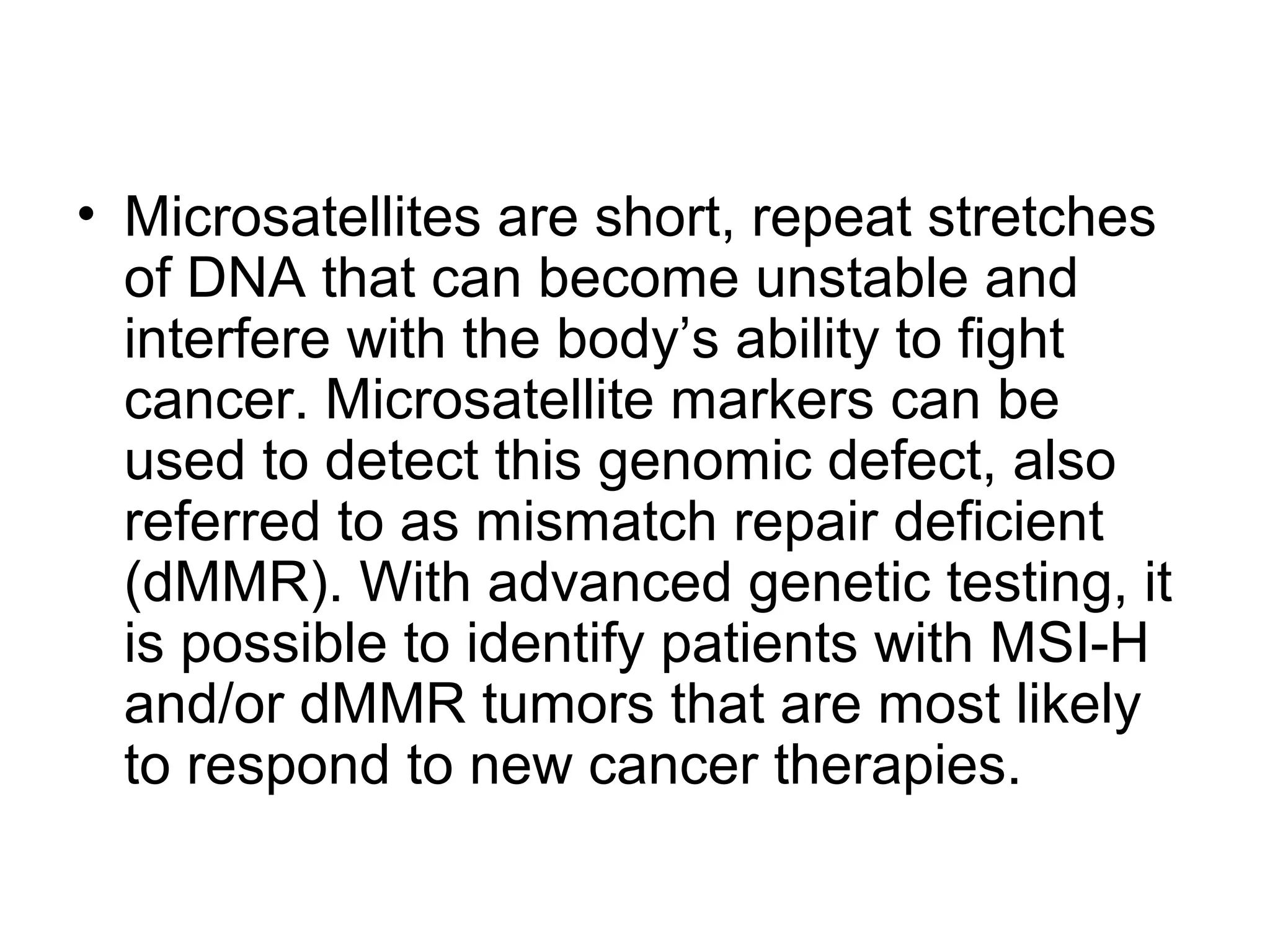 • Microsatellites are short, repeat stretches
of DNA that can become unstable and
interfere with the body’s ability to fight
cancer. Microsatellite markers can be
used to detect this genomic defect, also
referred to as mismatch repair deficient
(dMMR). With advanced genetic testing, it
is possible to identify patients with MSI-H
and/or dMMR tumors that are most likely
to respond to new cancer therapies.
