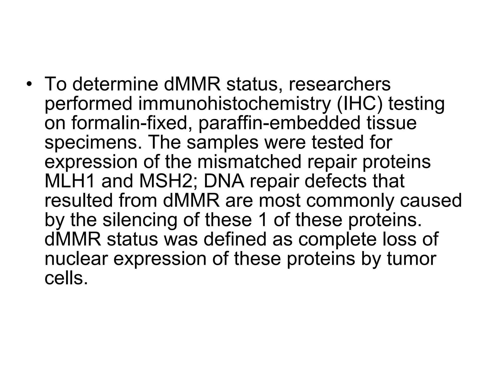 • To determine dMMR status, researchers
performed immunohistochemistry (IHC) testing
on formalin-fixed, paraffin-embedded tissue
specimens. The samples were tested for
expression of the mismatched repair proteins
MLH1 and MSH2; DNA repair defects that
resulted from dMMR are most commonly caused
by the silencing of these 1 of these proteins.
dMMR status was defined as complete loss of
nuclear expression of these proteins by tumor
cells.