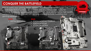H370
• H370M BAZOOKA
Born to satisfy your gaming desire, ARSENAL motherboards are designed with
unique styles featuring heavy plated heat sinks and military style, ready for
anything. Besides the appearance, these motherboards are fueled by high quality
components and are packed with gaming-oriented features, boosting your
gaming experience.
CONQUER THE BATTLEFIELD
B360
• B360M MORTAR TITANIUM
• B360M MORTAR
• B360M BAZOOKA
 