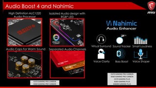 Audio Boost 4 and Nahimic
High Definition ALC1220
Audio Processor
Separated Audio ChannelsAudio Caps For Warm Sound
Isolated Audio design with
RGB* LED
H370 GAMING PRO CARBON
B360 GAMING PRO CARBON
Virtual Surround Sound Tracker Smart Loudness
Voice Clarity Bass Boost Voice Shaper
H370 GAMING PRO CARBON
B360 GAMING PRO CARBON
H370 GAMING PLUS
B360 GAMING PLUS
B360M GAMING PLUS
 